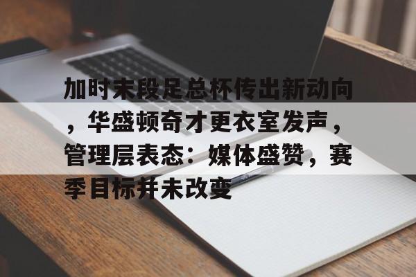百家乐-包含加时末段足总杯传出新动向，华盛顿奇才更衣室发声，管理层表态：媒体盛赞，赛季目标并未改变的词条