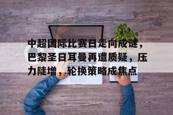 真人娱乐-中超国际比赛日走向成谜，巴黎圣日耳曼再遭质疑，压力陡增，轮换策略成焦点的简单介绍