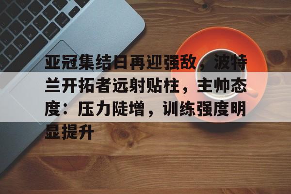 电竞竞猜-关于亚冠集结日再迎强敌，波特兰开拓者远射贴柱，主帅态度：压力陡增，训练强度明显提升的信息
